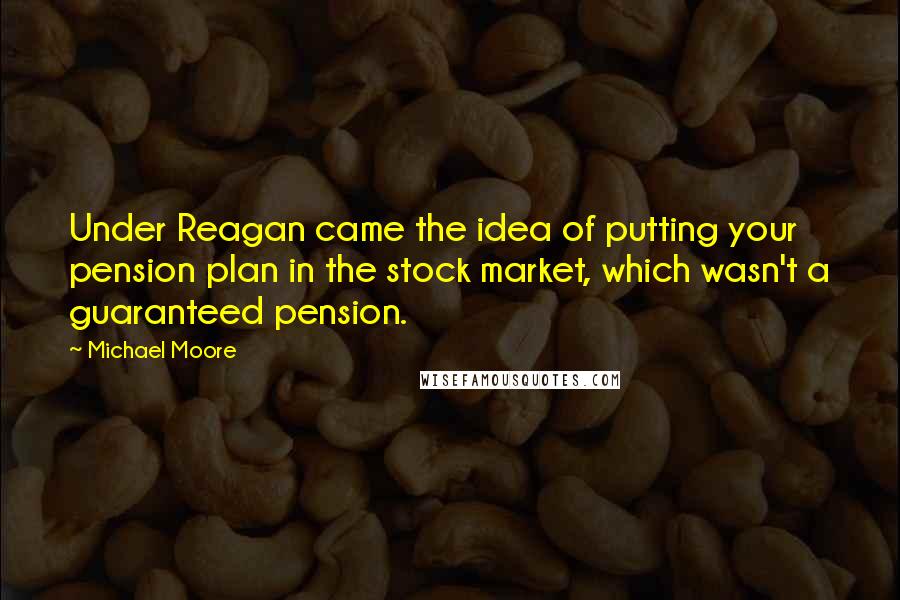 Michael Moore Quotes: Under Reagan came the idea of putting your pension plan in the stock market, which wasn't a guaranteed pension.