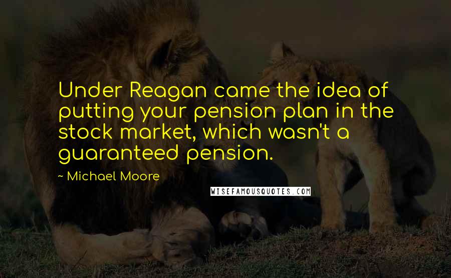 Michael Moore Quotes: Under Reagan came the idea of putting your pension plan in the stock market, which wasn't a guaranteed pension.