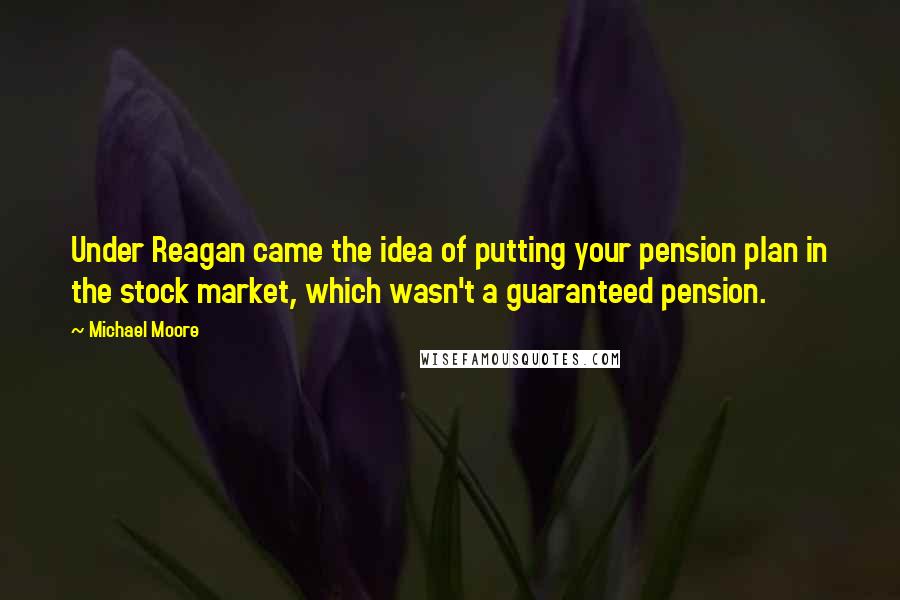 Michael Moore Quotes: Under Reagan came the idea of putting your pension plan in the stock market, which wasn't a guaranteed pension.