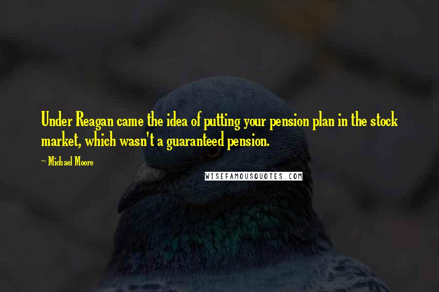 Michael Moore Quotes: Under Reagan came the idea of putting your pension plan in the stock market, which wasn't a guaranteed pension.