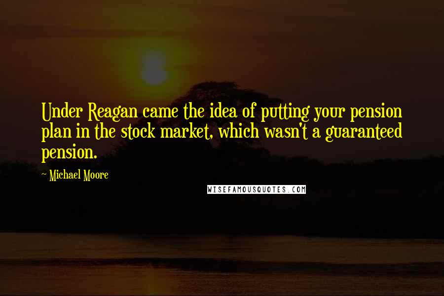 Michael Moore Quotes: Under Reagan came the idea of putting your pension plan in the stock market, which wasn't a guaranteed pension.