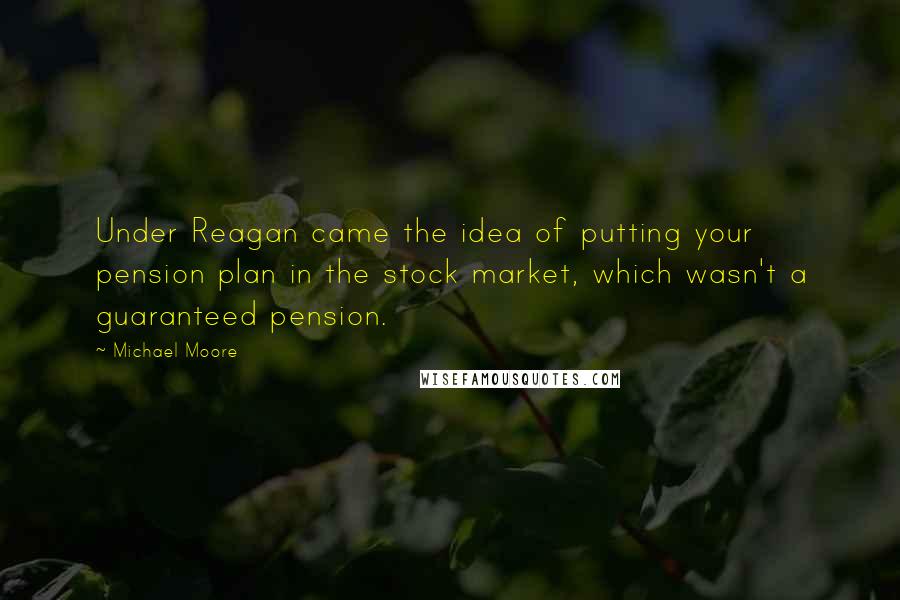 Michael Moore Quotes: Under Reagan came the idea of putting your pension plan in the stock market, which wasn't a guaranteed pension.