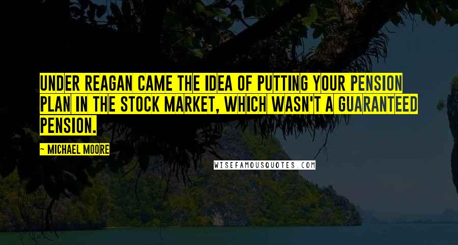 Michael Moore Quotes: Under Reagan came the idea of putting your pension plan in the stock market, which wasn't a guaranteed pension.