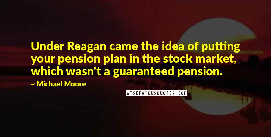 Michael Moore Quotes: Under Reagan came the idea of putting your pension plan in the stock market, which wasn't a guaranteed pension.