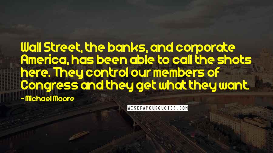 Michael Moore Quotes: Wall Street, the banks, and corporate America, has been able to call the shots here. They control our members of Congress and they get what they want.