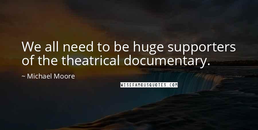 Michael Moore Quotes: We all need to be huge supporters of the theatrical documentary.