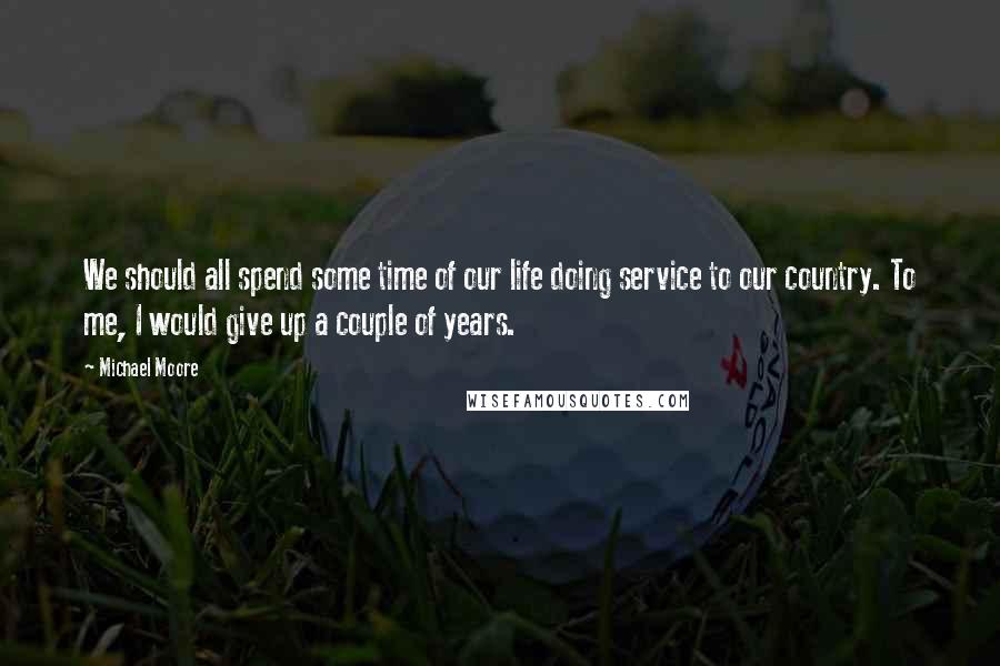 Michael Moore Quotes: We should all spend some time of our life doing service to our country. To me, I would give up a couple of years.