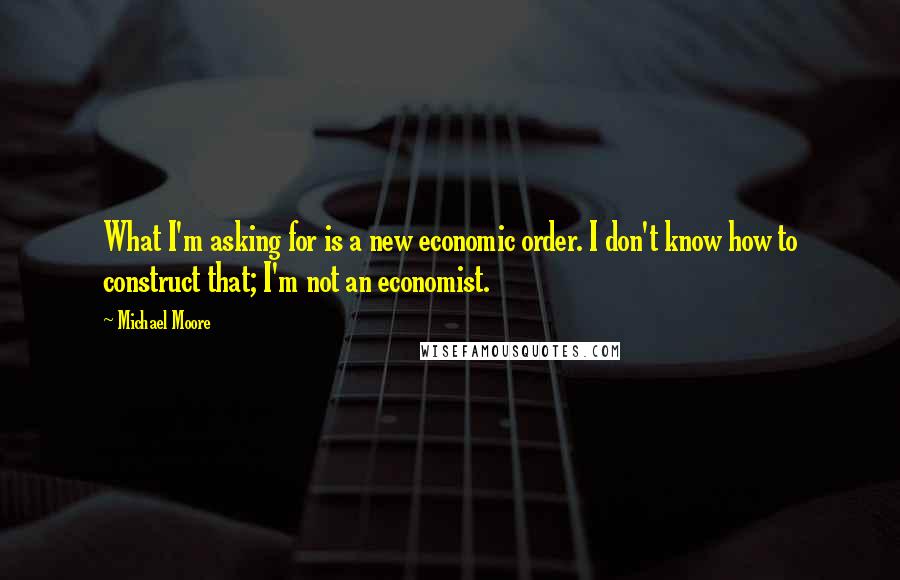 Michael Moore Quotes: What I'm asking for is a new economic order. I don't know how to construct that; I'm not an economist.