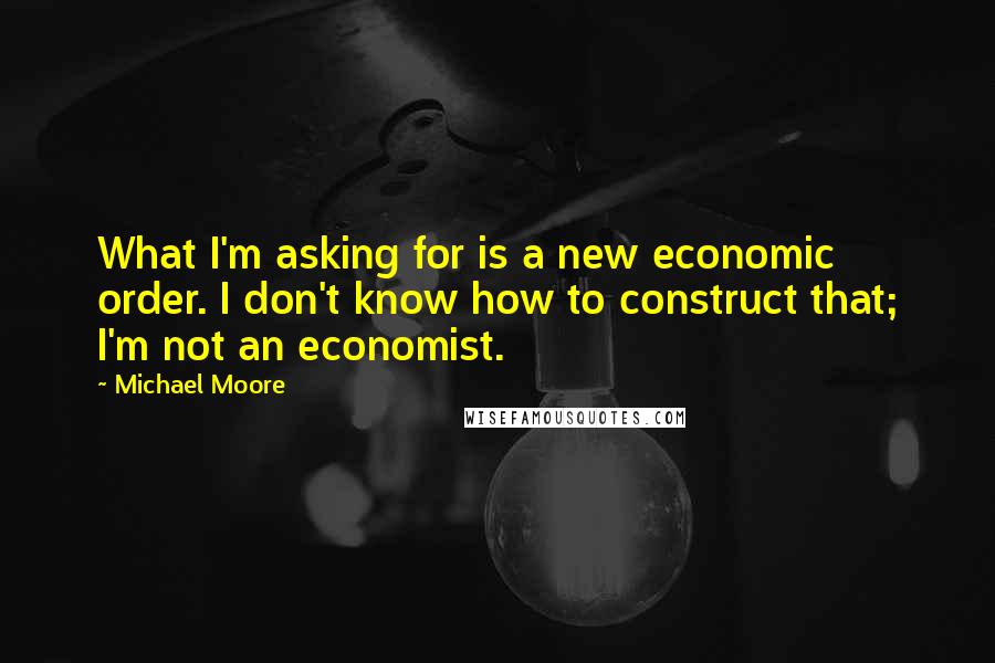 Michael Moore Quotes: What I'm asking for is a new economic order. I don't know how to construct that; I'm not an economist.