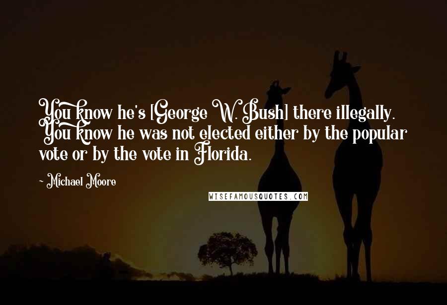 Michael Moore Quotes: You know he's [George W. Bush] there illegally. You know he was not elected either by the popular vote or by the vote in Florida.