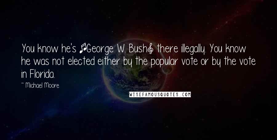 Michael Moore Quotes: You know he's [George W. Bush] there illegally. You know he was not elected either by the popular vote or by the vote in Florida.