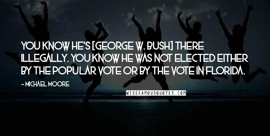 Michael Moore Quotes: You know he's [George W. Bush] there illegally. You know he was not elected either by the popular vote or by the vote in Florida.