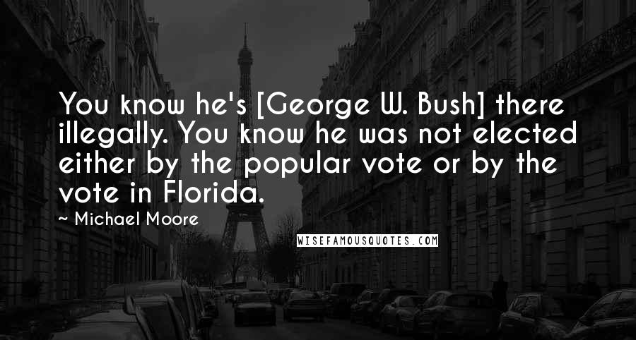 Michael Moore Quotes: You know he's [George W. Bush] there illegally. You know he was not elected either by the popular vote or by the vote in Florida.