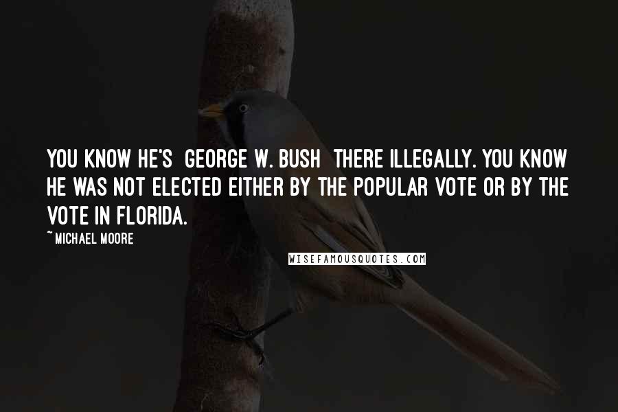 Michael Moore Quotes: You know he's [George W. Bush] there illegally. You know he was not elected either by the popular vote or by the vote in Florida.