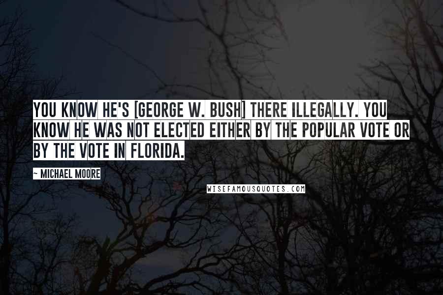 Michael Moore Quotes: You know he's [George W. Bush] there illegally. You know he was not elected either by the popular vote or by the vote in Florida.