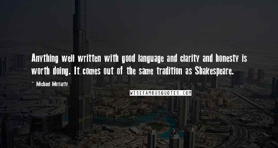 Michael Moriarty Quotes: Anything well written with good language and clarity and honesty is worth doing. It comes out of the same tradition as Shakespeare.