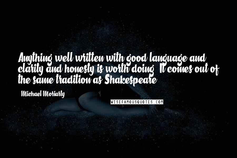 Michael Moriarty Quotes: Anything well written with good language and clarity and honesty is worth doing. It comes out of the same tradition as Shakespeare.