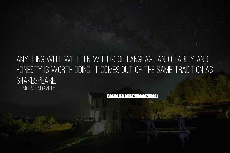 Michael Moriarty Quotes: Anything well written with good language and clarity and honesty is worth doing. It comes out of the same tradition as Shakespeare.