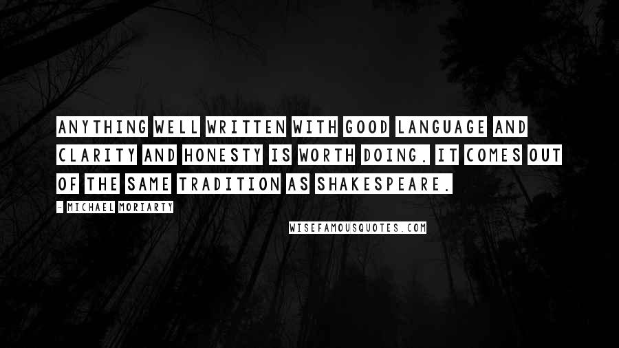 Michael Moriarty Quotes: Anything well written with good language and clarity and honesty is worth doing. It comes out of the same tradition as Shakespeare.