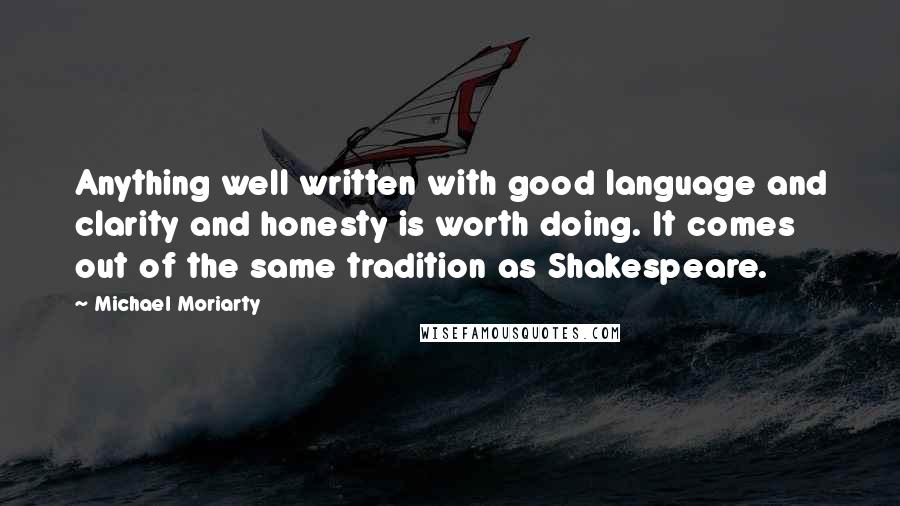 Michael Moriarty Quotes: Anything well written with good language and clarity and honesty is worth doing. It comes out of the same tradition as Shakespeare.