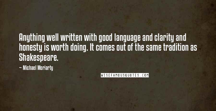 Michael Moriarty Quotes: Anything well written with good language and clarity and honesty is worth doing. It comes out of the same tradition as Shakespeare.