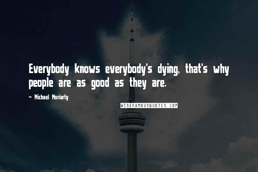 Michael Moriarty Quotes: Everybody knows everybody's dying, that's why people are as good as they are.