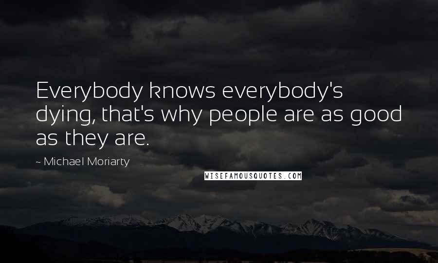 Michael Moriarty Quotes: Everybody knows everybody's dying, that's why people are as good as they are.