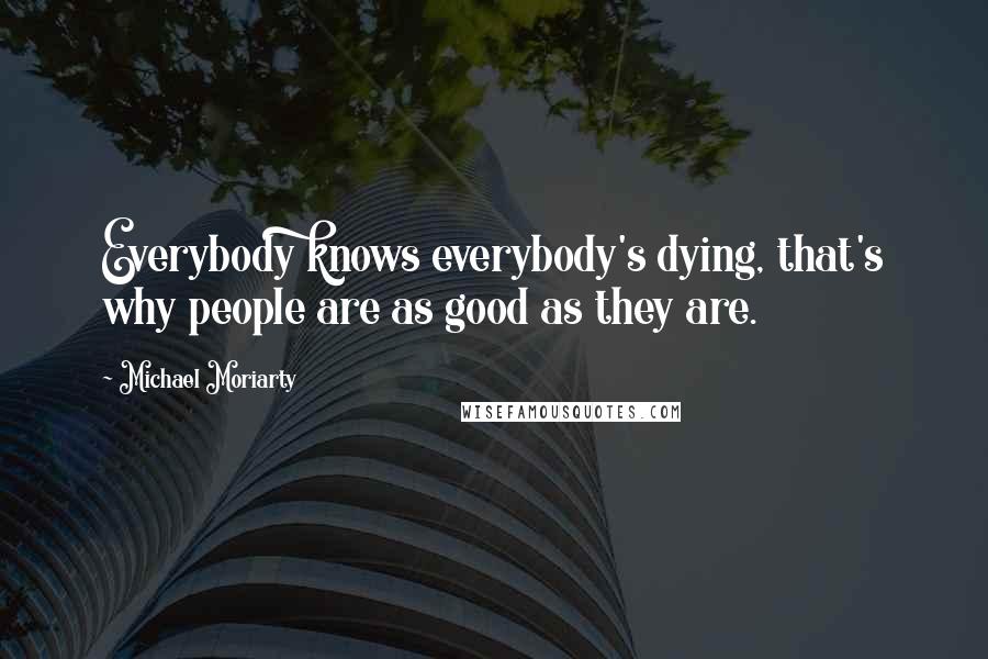 Michael Moriarty Quotes: Everybody knows everybody's dying, that's why people are as good as they are.