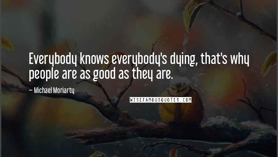 Michael Moriarty Quotes: Everybody knows everybody's dying, that's why people are as good as they are.