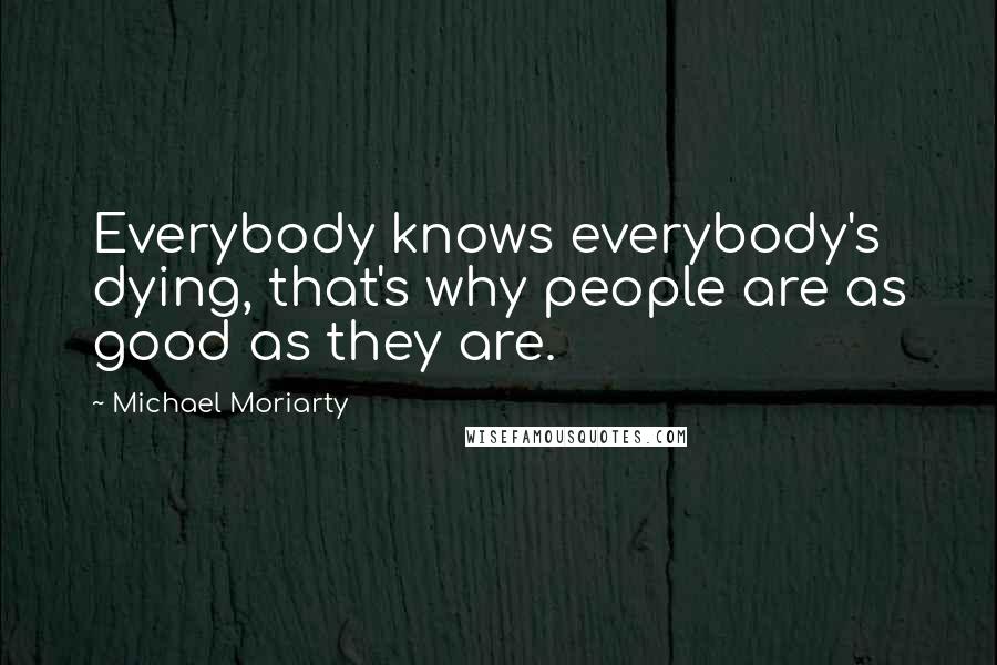 Michael Moriarty Quotes: Everybody knows everybody's dying, that's why people are as good as they are.