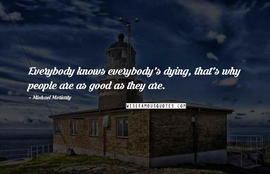 Michael Moriarty Quotes: Everybody knows everybody's dying, that's why people are as good as they are.