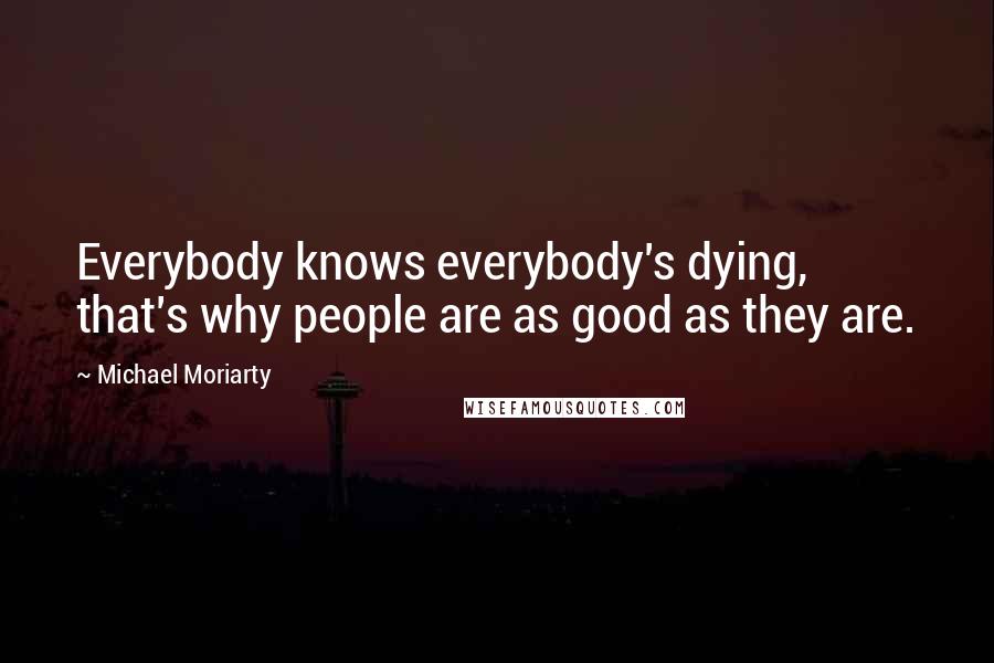 Michael Moriarty Quotes: Everybody knows everybody's dying, that's why people are as good as they are.