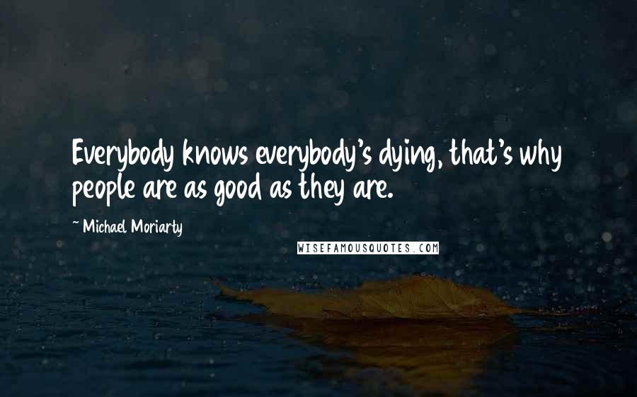 Michael Moriarty Quotes: Everybody knows everybody's dying, that's why people are as good as they are.