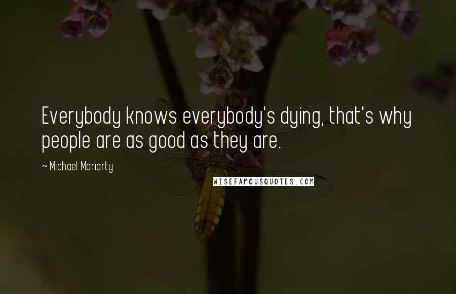 Michael Moriarty Quotes: Everybody knows everybody's dying, that's why people are as good as they are.