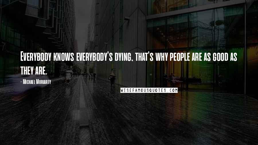 Michael Moriarty Quotes: Everybody knows everybody's dying, that's why people are as good as they are.