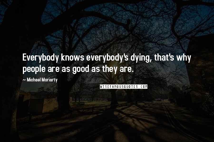 Michael Moriarty Quotes: Everybody knows everybody's dying, that's why people are as good as they are.