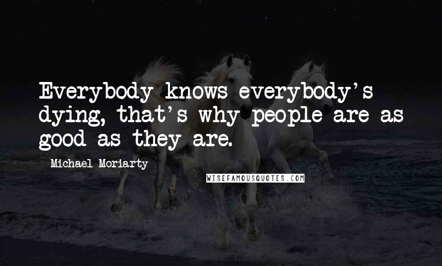 Michael Moriarty Quotes: Everybody knows everybody's dying, that's why people are as good as they are.