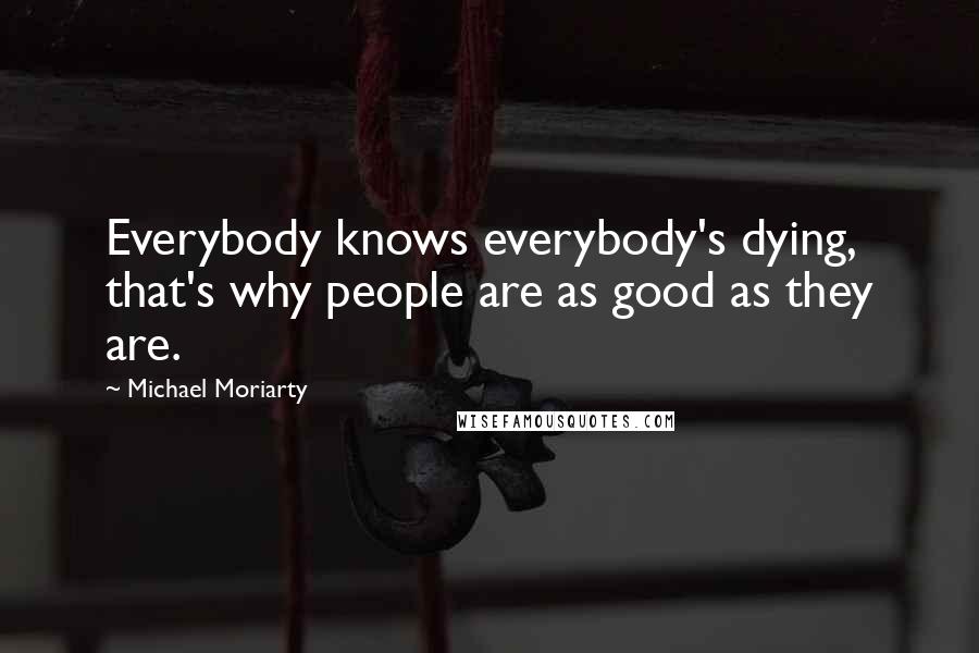 Michael Moriarty Quotes: Everybody knows everybody's dying, that's why people are as good as they are.