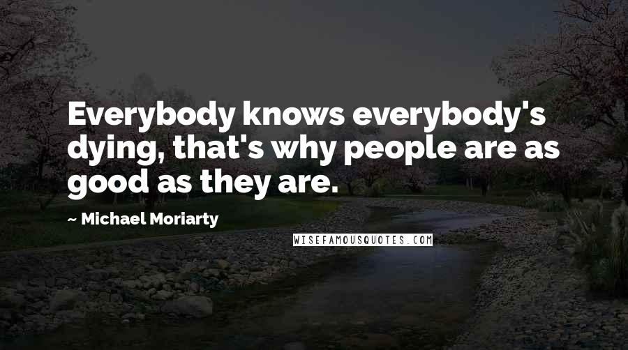 Michael Moriarty Quotes: Everybody knows everybody's dying, that's why people are as good as they are.