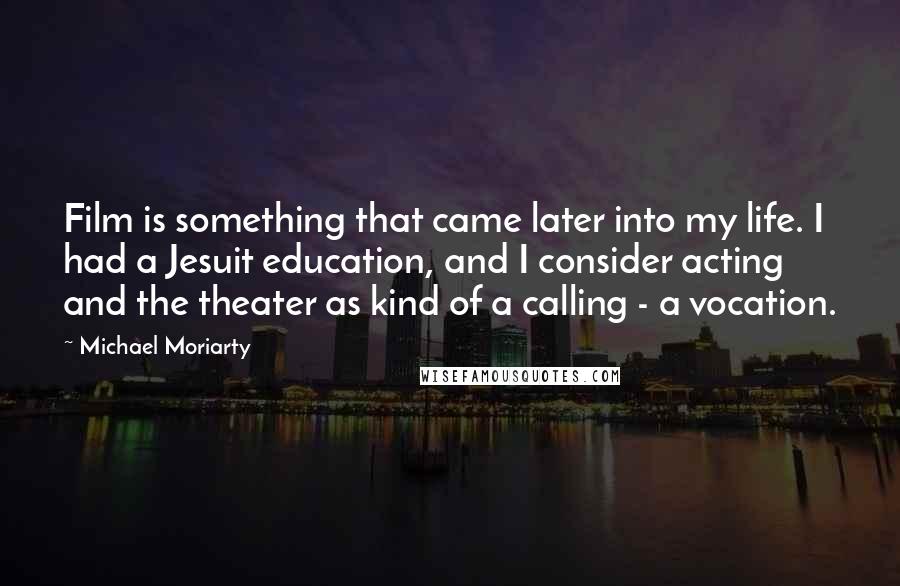 Michael Moriarty Quotes: Film is something that came later into my life. I had a Jesuit education, and I consider acting and the theater as kind of a calling - a vocation.