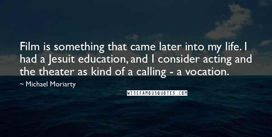 Michael Moriarty Quotes: Film is something that came later into my life. I had a Jesuit education, and I consider acting and the theater as kind of a calling - a vocation.