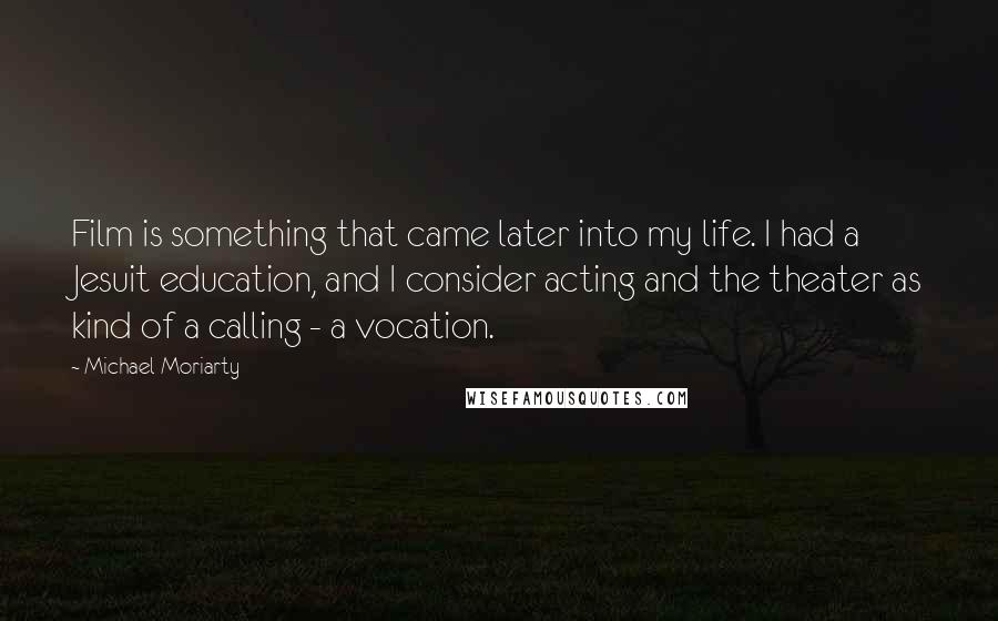 Michael Moriarty Quotes: Film is something that came later into my life. I had a Jesuit education, and I consider acting and the theater as kind of a calling - a vocation.