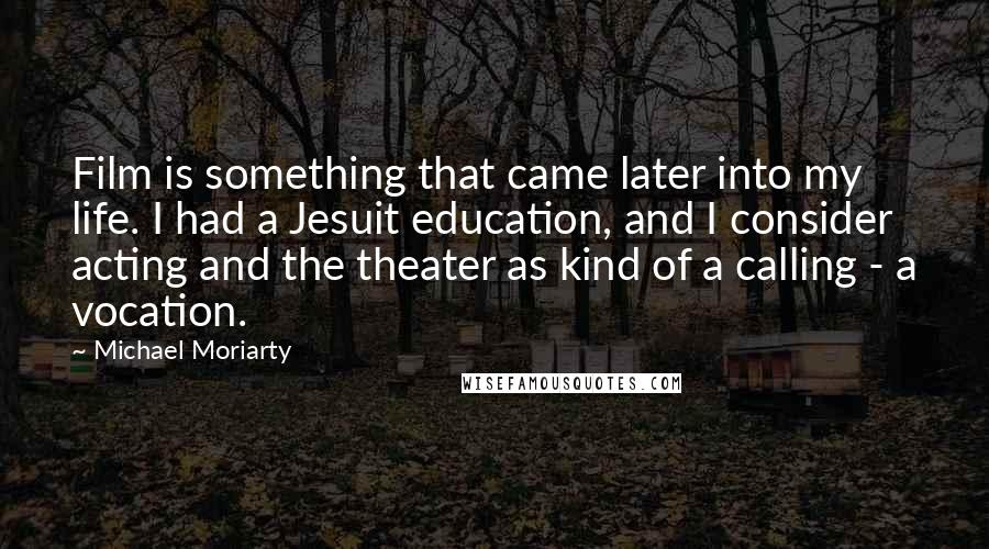 Michael Moriarty Quotes: Film is something that came later into my life. I had a Jesuit education, and I consider acting and the theater as kind of a calling - a vocation.