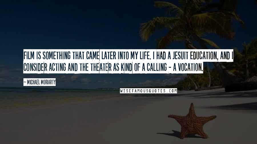 Michael Moriarty Quotes: Film is something that came later into my life. I had a Jesuit education, and I consider acting and the theater as kind of a calling - a vocation.