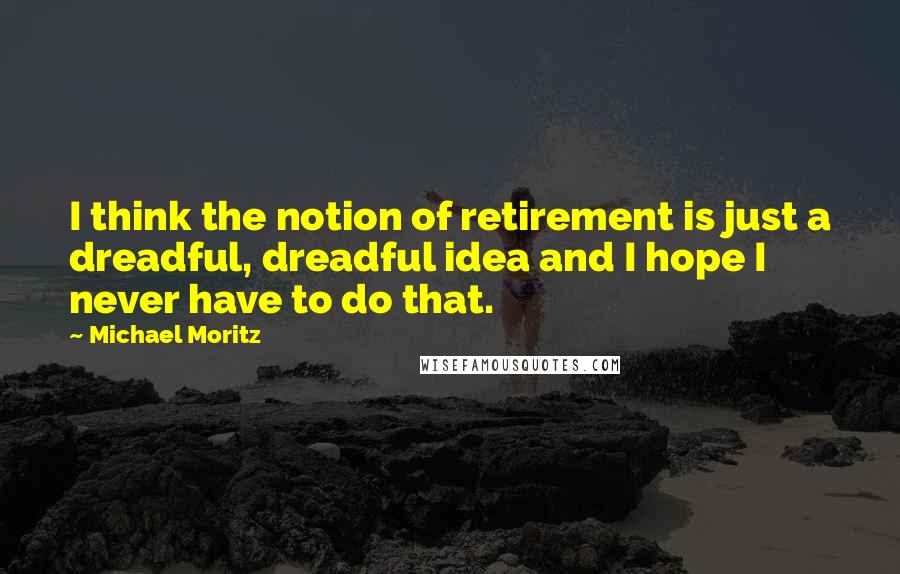 Michael Moritz Quotes: I think the notion of retirement is just a dreadful, dreadful idea and I hope I never have to do that.