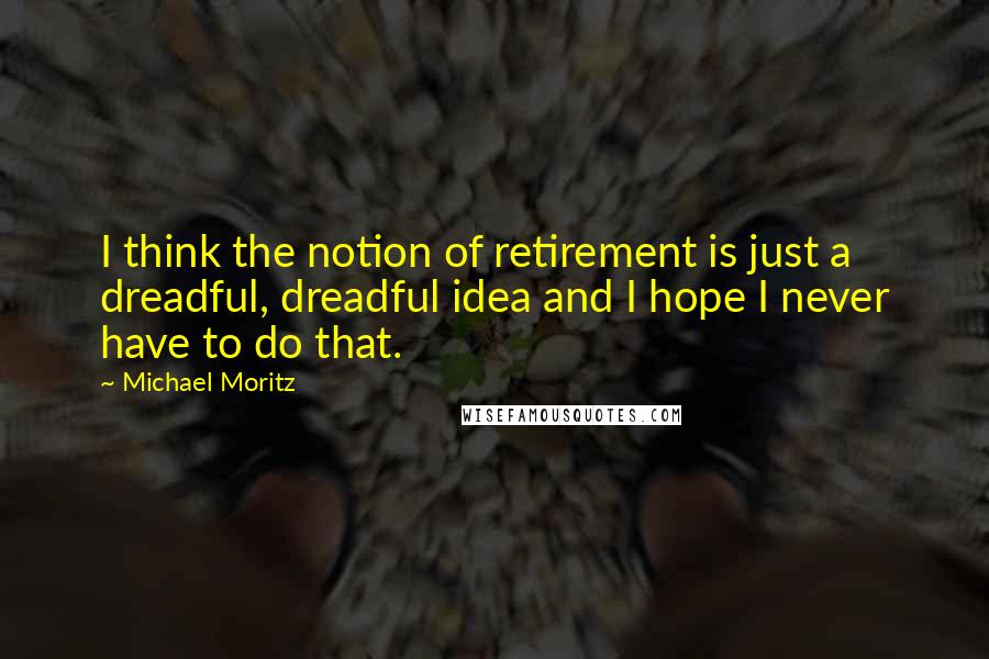 Michael Moritz Quotes: I think the notion of retirement is just a dreadful, dreadful idea and I hope I never have to do that.