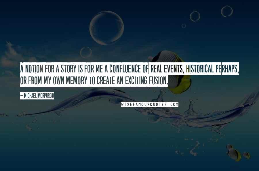 Michael Morpurgo Quotes: A notion for a story is for me a confluence of real events, historical perhaps, or from my own memory to create an exciting fusion.