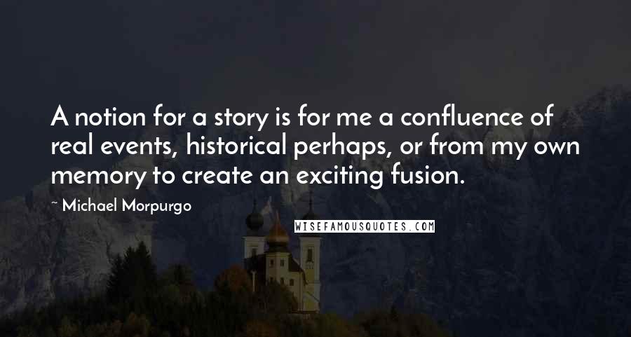 Michael Morpurgo Quotes: A notion for a story is for me a confluence of real events, historical perhaps, or from my own memory to create an exciting fusion.