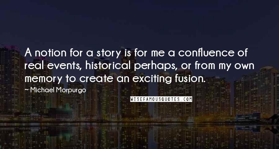 Michael Morpurgo Quotes: A notion for a story is for me a confluence of real events, historical perhaps, or from my own memory to create an exciting fusion.