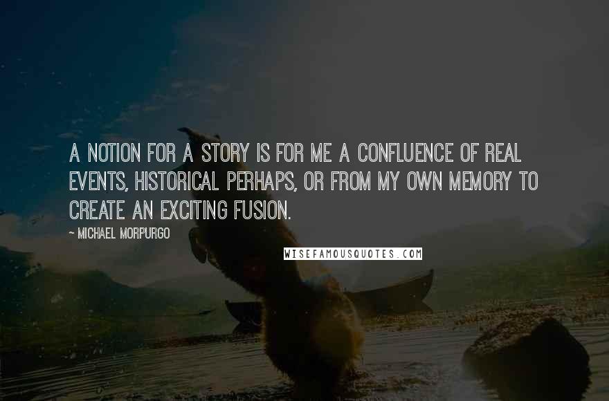 Michael Morpurgo Quotes: A notion for a story is for me a confluence of real events, historical perhaps, or from my own memory to create an exciting fusion.